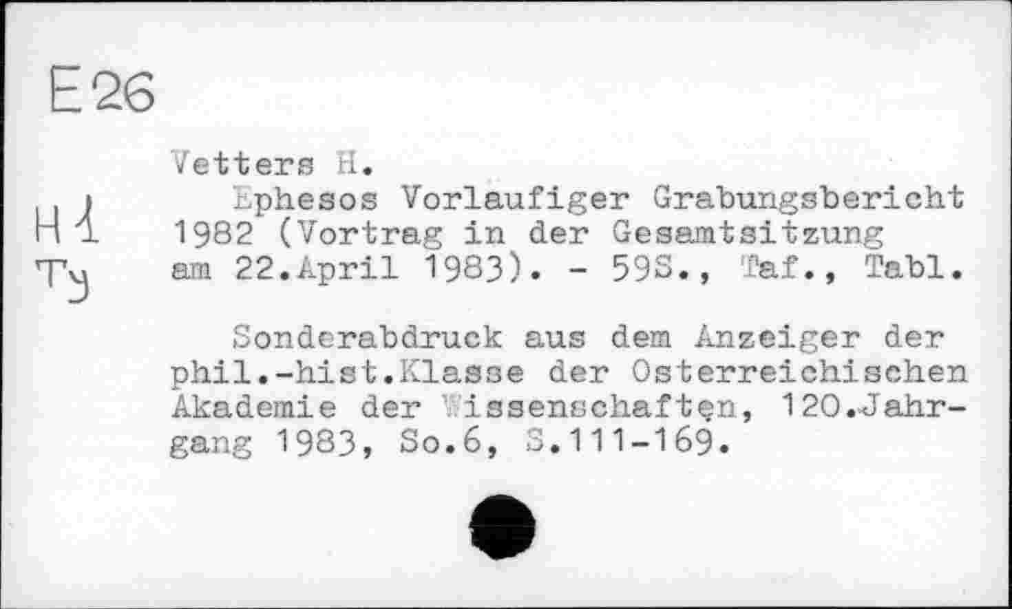 ﻿Е2в
НІ
Ћ)
Vetters H.
bphesos Vorläufiger Grabungsbericht 1982 (Vortrag in der Gesamtsitzung am 22.April 1983). - 59S., Taf., Tabl.
Sonderabdruck aus dem Anzeiger der phil.-hist.Klasse der Österreichischen Akademie der issenschaftçn, 12O.-Jahr-gang 1983, So.6, S.111-169.